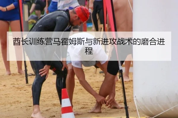 酋长训练营马霍姆斯与新进攻战术的磨合进程